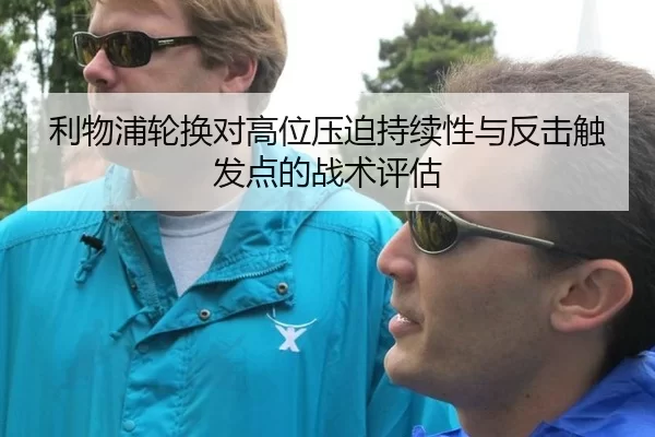 利物浦轮换对高位压迫持续性与反击触发点的战术评估